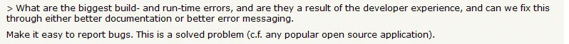 Comment extract from hackernews that reads:

> What are the biggest build- and run-time errors, and are they a result of the developer experience, and can we fix this through either better documentation or better error messaging.

Make it easy to report bugs. This is a solved problem (c.f. any popular open source application).