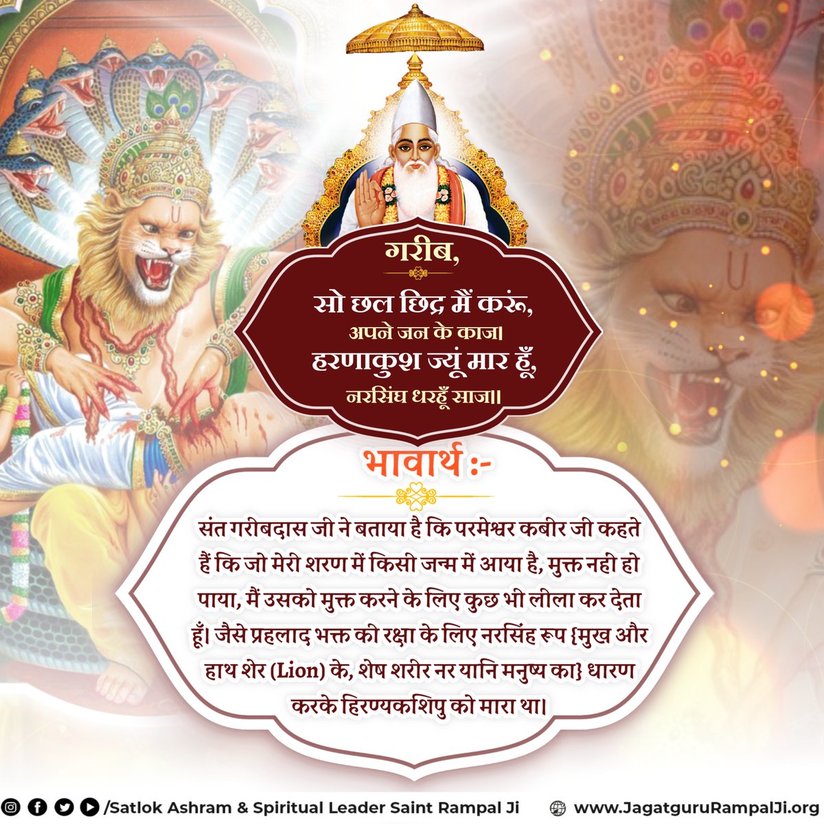 गरीब, सो छल छिद्र मैं करूं, अपने जन के काज।
हरणाकुश ज्यूं मार हूँ, नरसिंघ धरहूँ साज।।
संत गरीबदास जी ने बताया है कि परमेश्वर कबीर जी कहते हैं कि जो मेरी शरण में किसी जन्म में आया है, मुक्त नहीं हो पाया, मैं उसको मुक्त करने के लिए कुछ भी लीला कर देता हूँ।