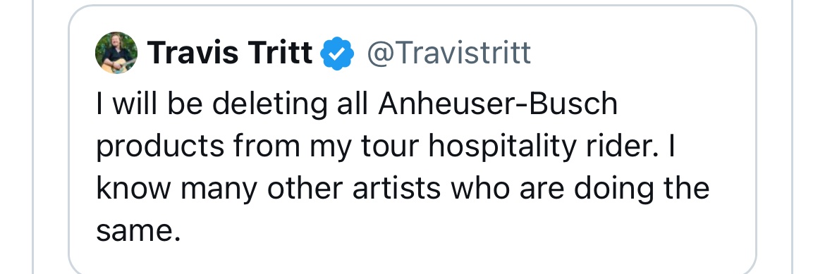 So @Travistritt  is ‘deleting’ BudLight from his hospitality rider to protest #LGBTQ inclusion. The hospitality rider is stuff an artist requires a venue provide for free. To show his moral outrage Tritt is going to stop letting people buy him Bud. A true martyr, er, I mean moron