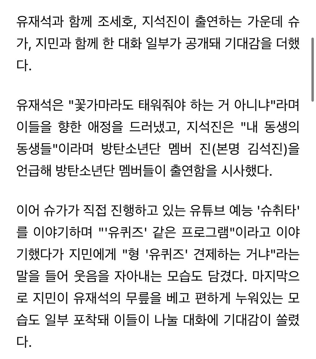 - 그룹 #방탄소년단(#BTS) #슈가, #지민 이 유재석을 만난다.

- 8일 유튜브 웹 예능프로그램 '핑계고' 측은 11일 공개되는 영상에 슈가, 지민이 출연한다는 내용의 짧은 예고 영상을 공개했다.
'핑계고'는 유재석이 별의별 핑계로 좋아하는 친구들과 자유롭게 수다를 떠는 토크 콘텐츠로, 

+