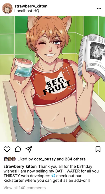 A fake screenshot of strawberry_kitten’s Instagram post from Localhost HQ with a profile picture of the FujoGuide character Git. The “photo” is a reference to the GamerGirl Bathwater meme. This anime-style drawing of Git is in the bathtub winking and holding up a jar of his bathwater and a copy of the FujoGuide book. He is wearing a sporty orange bikini with white trim. The top says “SEG FAULT” in black pixelated text in the center over a white cat head icon, with a pattern of white branches in the background. He is winking at the viewer. The bathroom has bright green tiles.

The Instagram-style caption reads: “Thank you all for the birthday wishes! I am now selling my BATH WATER for all you THIRSTY developers 💦 check out our Kickstarter where you can get it as an add-on!!” The post has 140 comments and was liked by octo-pussy and 234 others.
