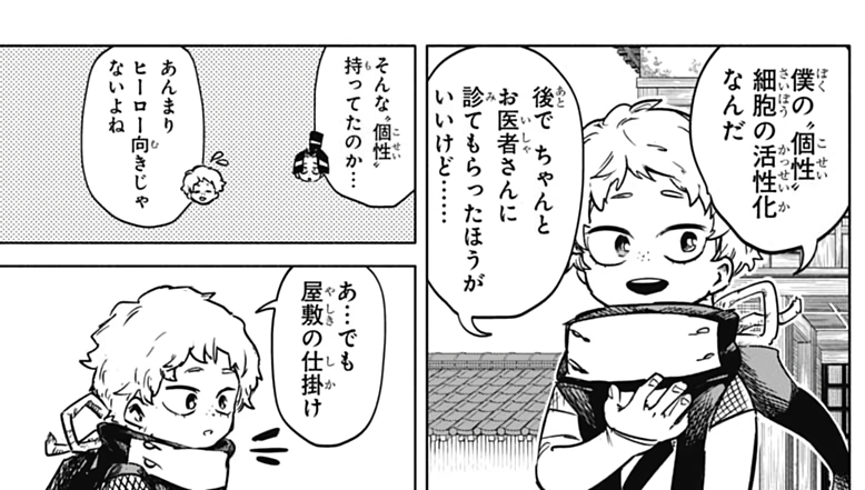 👦: It's my quirk, cellular activation. Be sure to check a proper doctor later.
🥷: So you have that sort of quirk...
👦: It's not very hero-like, huh? 