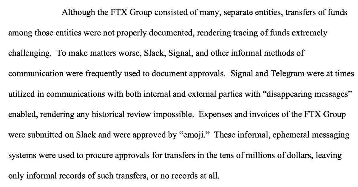 Although the FTX Group consisted of many, separate entities, transfers of funds among those entities were not properly documented, rendering tracing of funds extremely challenging. To make matters worse, Slack, Signal, and other informal methods of communication were frequently used to document approvals. Signal and Telegram were at times utilized in communications with both internal and external parties with “disappearing messages” enabled, rendering any historical review impossible. Expenses and invoices of the FTX Group were submitted on Slack and were approved by “emoji.” These informal, ephemeral messaging systems were used to procure approvals for transfers in the tens of millions of dollars, leaving only informal records of such transfers, or no records at all.