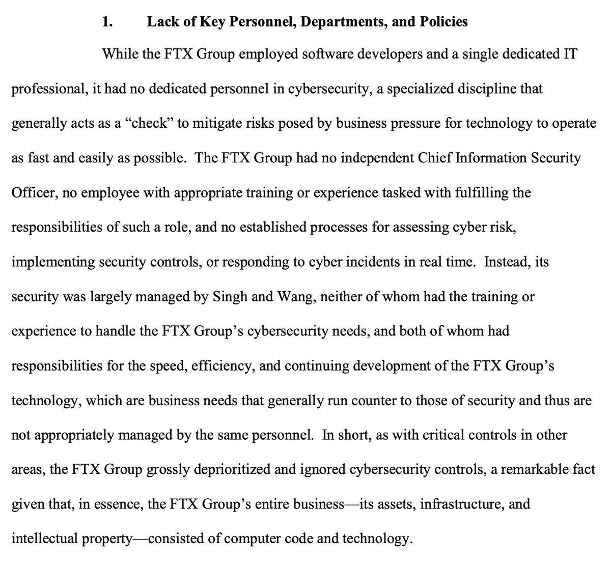 1. Lack of Key Personnel, Departments, and Policies While the FTX Group employed software developers and a single dedicated IT professional, it had no dedicated personnel in cybersecurity, a specialized discipline that generally acts as a “check” to mitigate risks posed by business pressure for technology to operate as fast and easily as possible. The FTX Group had no independent Chief Information Security Officer, no employee with appropriate training or experience tasked with fulfilling the responsibilities of such a role, and no established processes for assessing cyber risk, implementing security controls, or responding to cyber incidents in real time. Instead, its security was largely managed by Singh and Wang, neither of whom had the training or experience to handle the FTX Group’s cybersecurity needs, and both of whom had responsibilities for the speed, efficiency, and continuing development of the FTX Group’s technology, which are business needs that generally run counter to th