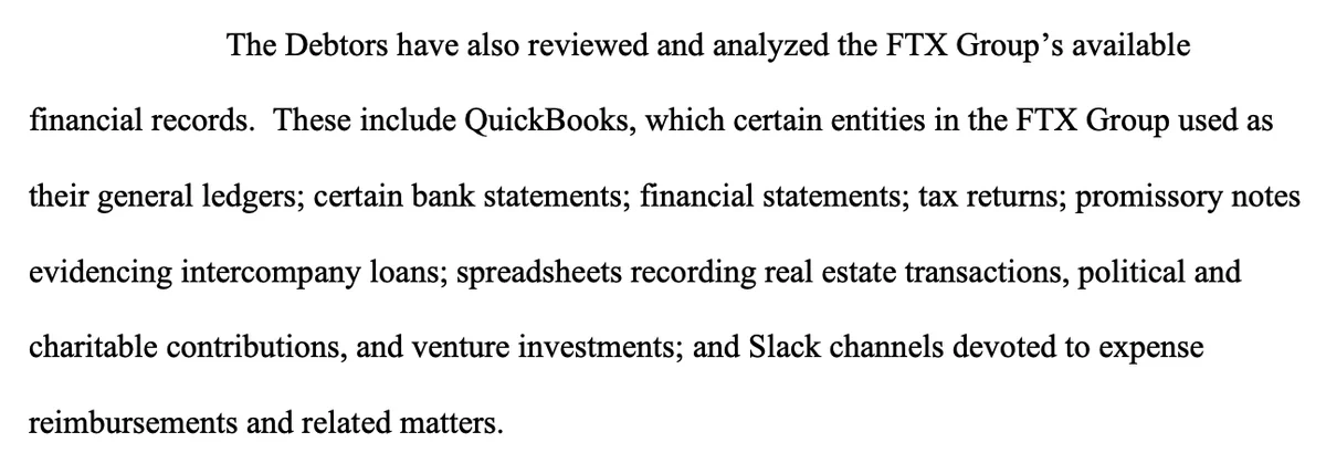 The Debtors have also reviewed and analyzed the FTX Group’s available financial records. These include QuickBooks, which certain entities in the FTX Group used as their general ledgers; certain bank statements; financial statements; tax returns; promissory notes evidencing intercompany loans; spreadsheets recording real estate transactions, political and charitable contributions, and venture investments; and Slack channels devoted to expense reimbursements and related matters.