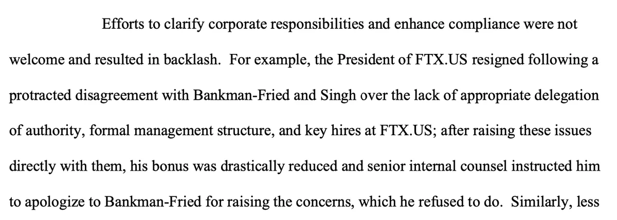 Efforts to clarify corporate responsibilities and enhance compliance were not welcome and resulted in backlash. For example, the President of FTX.US resigned following a protracted disagreement with Bankman-Fried and Singh over the lack of appropriate delegation of authority, formal management structure, and key hires at FTX.US; after raising these issues directly with them, his bonus was drastically reduced and senior internal counsel instructed him to apologize to Bankman-Fried for raising the concerns, which he refused to do.