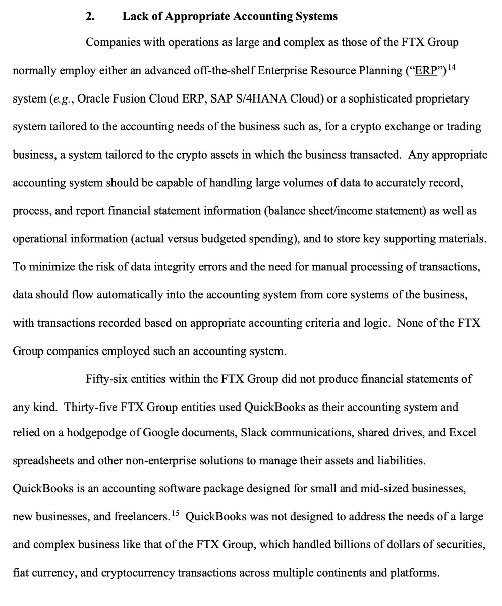 2. Lack of Appropriate Accounting Systems Companies with operations as large and complex as those of the FTX Group normally employ either an advanced off-the-shelf Enterprise Resource Planning (“ERP”) system (e.g., Oracle Fusion Cloud ERP, SAP S/4HANA Cloud) or a sophisticated proprietary system tailored to the accounting needs of the business such as, for a crypto exchange or trading business, a system tailored to the crypto assets in which the business transacted. Any appropriate accounting system should be capable of handling large volumes of data to accurately record, process, and report financial statement information (balance sheet/income statement) as well as operational information (actual versus budgeted spending), and to store key supporting materials. To minimize the risk of data integrity errors and the need for manual processing of transactions, data should flow automatically into the accounting system from core systems of the business, with transactions recorded based on