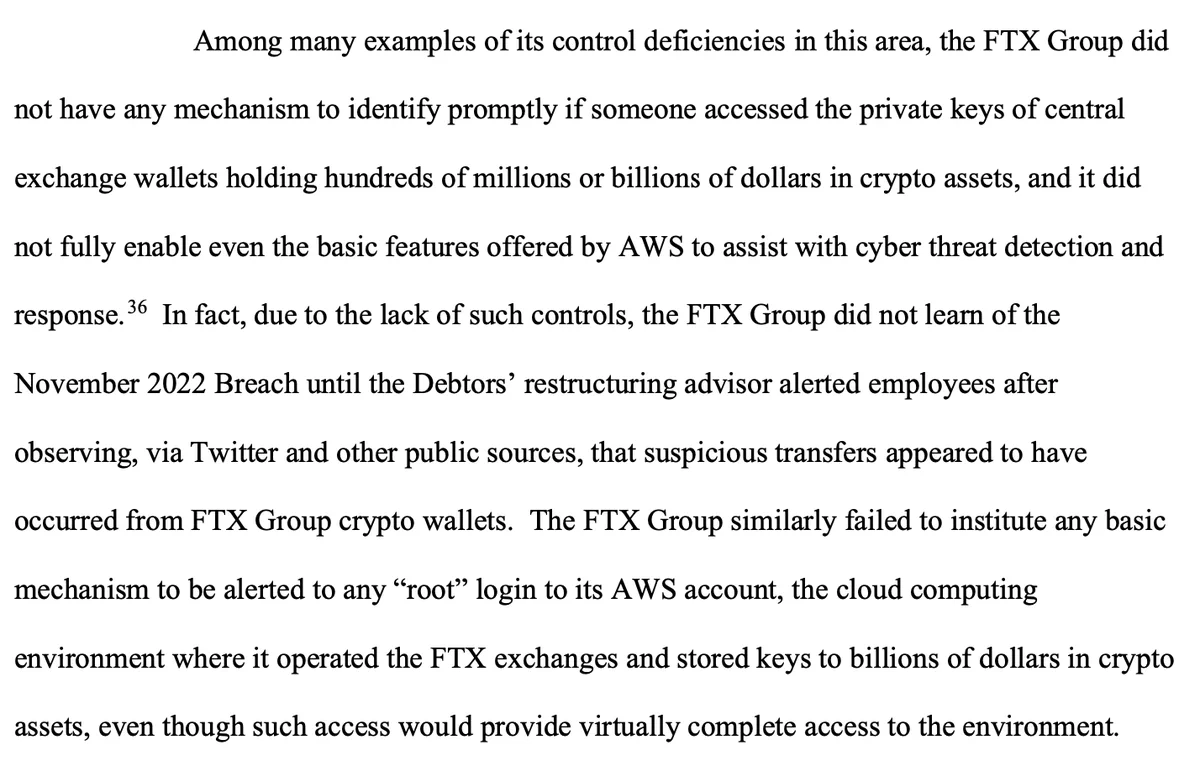 Among many examples of its control deficiencies in this area, the FTX Group did not have any mechanism to identify promptly if someone accessed the private keys of central exchange wallets holding hundreds of millions or billions of dollars in crypto assets, and it did not fully enable even the basic features offered by AWS to assist with cyber threat detection and response.36 In fact, due to the lack of such controls, the FTX Group did not learn of the November 2022 Breach until the Debtors’ restructuring advisor alerted employees after observing, via Twitter and other public sources, that suspicious transfers appeared to have occurred from FTX Group crypto wallets. The FTX Group similarly failed to institute any basic mechanism to be alerted to any “root” login to its AWS account, the cloud computing environment where it operated the FTX exchanges and stored keys to billions of dollars in crypto assets, even though such access would provide virtually complete access to the environmen
