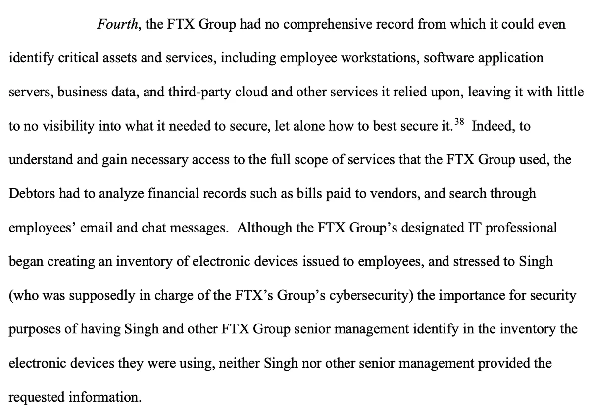 Fourth, the FTX Group had no comprehensive record from which it could even identify critical assets and services, including employee workstations, software application servers, business data, and third-party cloud and other services it relied upon, leaving it with little to no visibility into what it needed to secure, let alone how to best secure it.38 Indeed, to understand and gain necessary access to the full scope of services that the FTX Group used, the Debtors had to analyze financial records such as bills paid to vendors, and search through employees’ email and chat messages. Although the FTX Group’s designated IT professional began creating an inventory of electronic devices issued to employees, and stressed to Singh (who was supposedly in charge of the FTX’s Group’s cybersecurity) the importance for security purposes of having Singh and other FTX Group senior management identify in the inventory the electronic devices they were using, neither Singh nor other senior management p