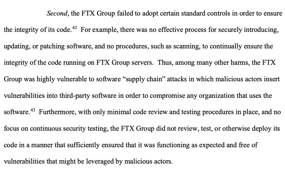 Second, the FTX Group failed to adopt certain standard controls in order to ensure the integrity of its code.42 For example, there was no effective process for securely introducing, updating, or patching software, and no procedures, such as scanning, to continually ensure the integrity of the code running on FTX Group servers. Thus, among many other harms, the FTX Group was highly vulnerable to software “supply chain” attacks in which malicious actors insert vulnerabilities into third-party software in order to compromise any organization that uses the software.43 Furthermore, with only minimal code review and testing procedures in place, and no focus on continuous security testing, the FTX Group did not review, test, or otherwise deploy its code in a manner that sufficiently ensured that it was functioning as expected and free of vulnerabilities that might be leveraged by malicious actors.