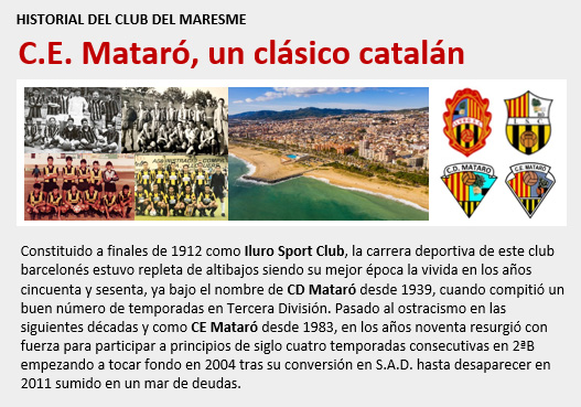 Constituido en 1912 como Iluro SC, CD Mataró desde 1939 y CE Mataró desde 1983, este club catalán militó 4 temporadas en 2ªB y 33 en 3ªD siendo un clásico con sus épocas de grandeza y flaqueza. Tras su conversión en SAD, enfiló el camino del desastre desapareciendo en 2011