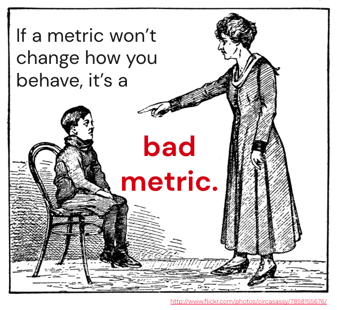 My all-time favourite lesson about metrics:

If a metric won't change how you behave, it's a bad metric.

How many of the metrics that you're tracking don't have an impact on your decision making?