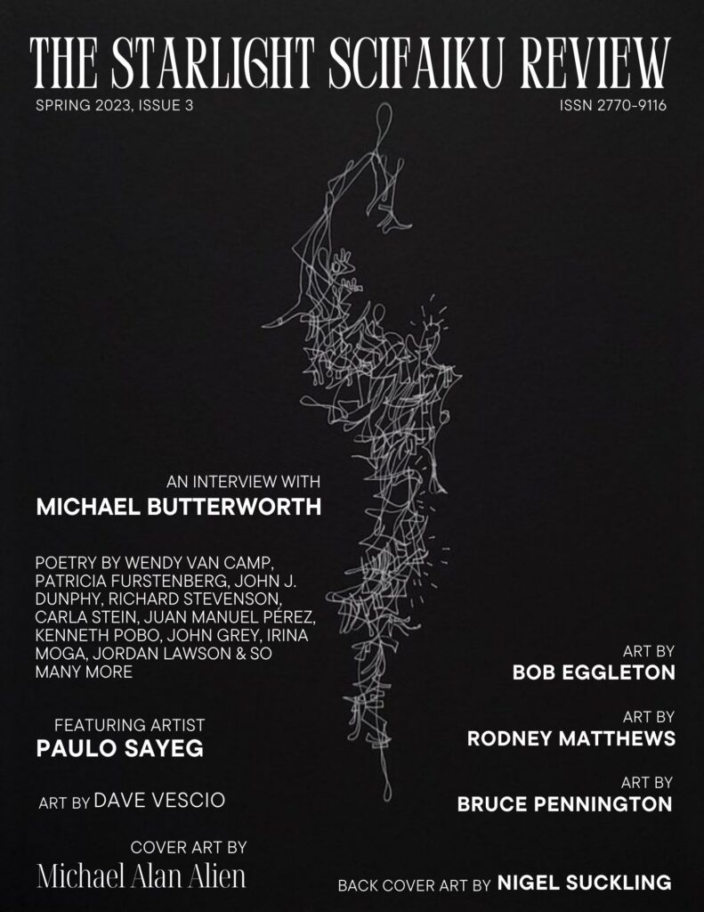 The Starlight SciFaiku Review, Spring 2023 (issue #3)
Poetry by Wendy Van Camp <a href="/wvancamp/">No Wasted Ink</a>, John J. Dunphy, Jerome Berglund @BerglundJerome, Katerina Bruno <a href="/Ka_the_Bruno/">Katerina Bruno</a>, Harris Coverley <a href="/ha_coverley/">Harris Coverley</a>, Richard Stevenson . . .
#scifaiku #sfpoetry