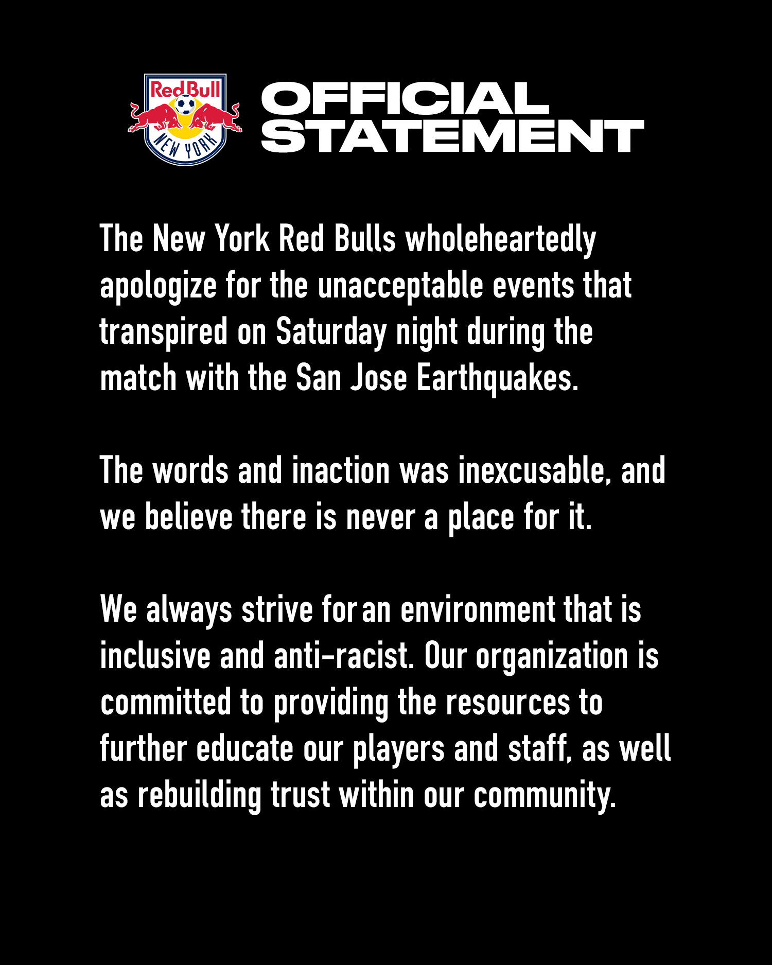 The New York Red Bulls wholeheartedly apologize for the unacceptable events that transpired on Saturday night during the match with the San Jose Earthquakes.

The words and inaction was inexcusable, and we believe there is never a place for it.

We always strive for an environment that is inclusive and anti-racist. Our organization is committed to providing the resources to further educate our players and staff, as well as rebuilding trust within our community. 