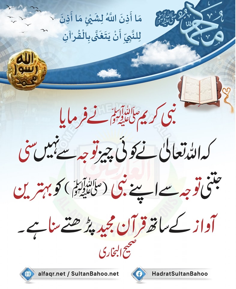 ترجمہ:
نبی کریم ل(صلی اللّٰه علیہ وآلہ وسلم)  نے فرمایا کہ
الله تعالیٰ نے کوئی چیز توجہ سے نہیں سنی جتنی توجہ سے اپنے نبی  (صلی اللّٰه علیہ وآلہ وسلم)  کو بہترین آواز کے ساتھ قرآن مجید پڑھتے سنا ہے۔
صحیح البخاری
alfaqr.net
sultanbahoo.net