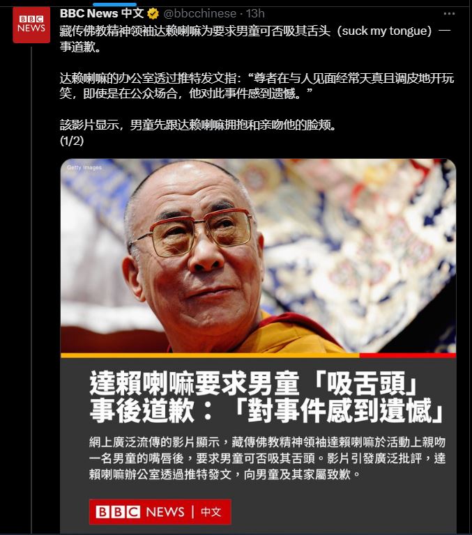 BBC today: "The Dalai Lama, the spiritual leader of Tibetan Buddhism, has apologized for asking a boy if he could suck my tongue...THE VIDEO SHOWS THE LAMA HUGGED AND KISSED HIM ON THE CHEEK." (My emphasis)

BBC Defending him? Thread was deleted before I could read part 2. 😒