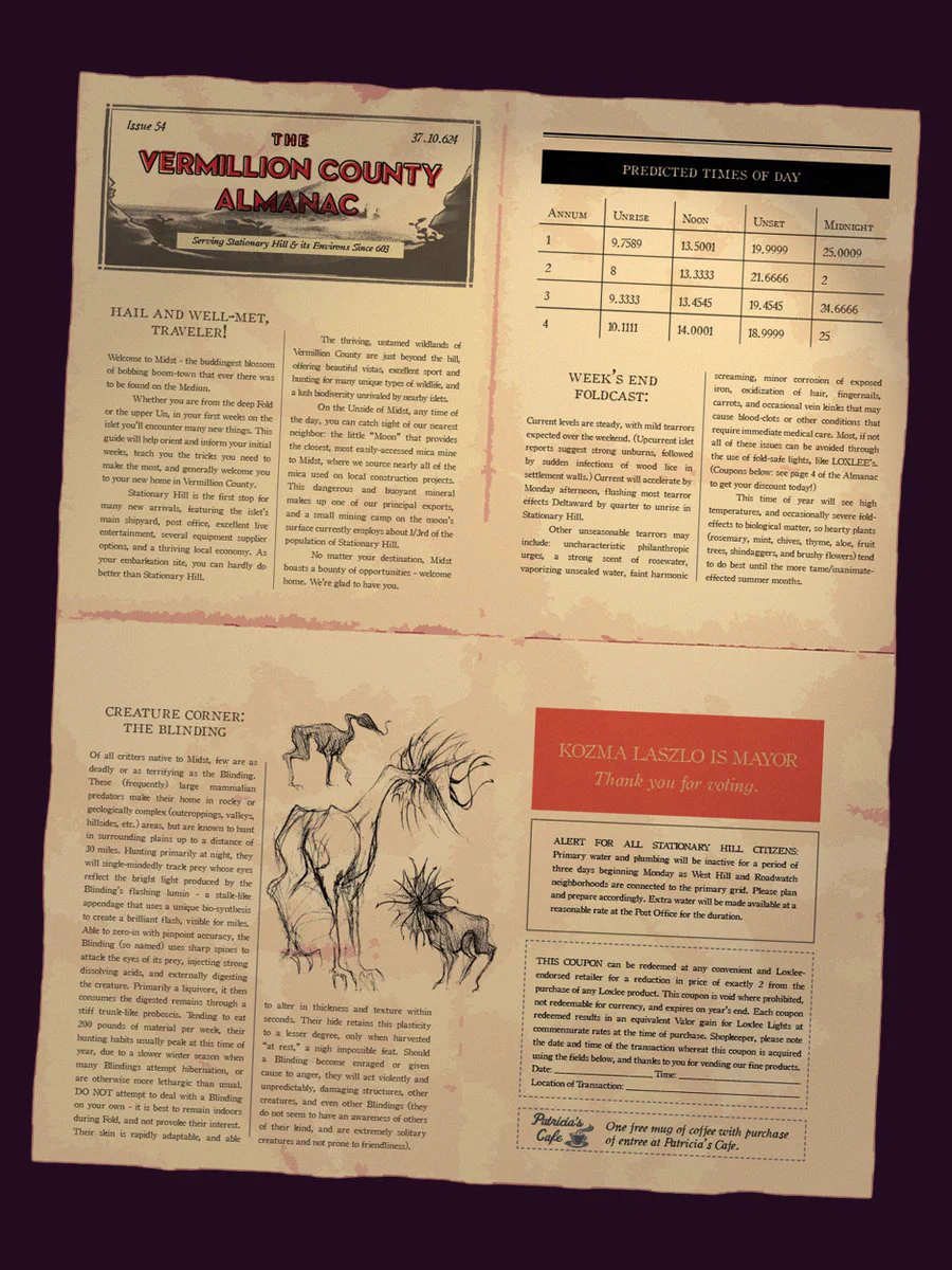 Description: A typeset broadsheet almanac newspaper. 
Issue 54, 37.10.624
The Vermillion County Almanac
Serving Stationary Hill & its Environs Since 603
Hail and well-met, traveler! 
Welcome to Midst - the buddingest blossom of bobbing boom-town that ever there was to be found on the Mediun. 
Whether you are from the deep fold, or the upper Un, in your first weeks on the islet you’ll encounter many new things. This guidebook will help orient and inform your initial weeks, teach you the tricks you need to make the most, and generally welcome you to your new home in Vermillion County. 
Stationary Hill is the first stop for many new arrivals, featuring the islet’s main shipyard, and post office, excellent live entertainment, several equipment supplier options, and a thriving local economy. As your embarkation site, you can hardly do better than Stationary Hill.  
The thriving, untamed wildlands of Vermillion County are just beyond the hill - offering beautiful vistas, excellent sport and 