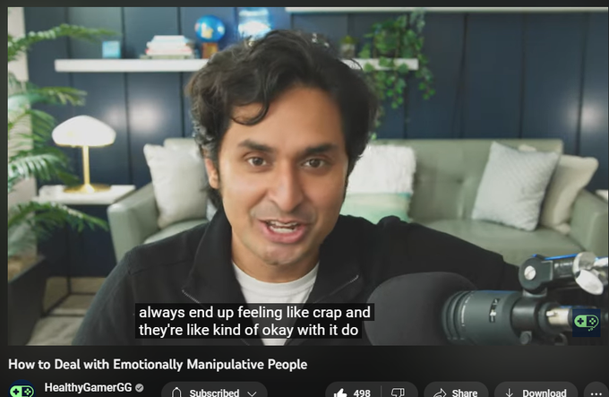 How to Deal with Emotionally Manipulative People
https://www.youtube.com/watch?v=3X30suG6igk
4,806 views  11 Apr 2023
Healthy Gamer Coaches have helped more than 10,000 people across the internet with proven mental health outcomes.
Learn more here: https://bit.ly/3KQHmbG

▼ Timestamps ▼
────────────

00:10 - Why is this such a big problem?
03:08 - Developing a relationship with someone who manipulates you
04:45 - How does emotional manipulation work?
09:26 - Fixing the situation
13:33 - What must happen during emotional escalation
15:44 - Maintaining a relationship with this person
18:01 - An easier option to move things in the right direction
20:24 - Articulating what you want
22:36 - The difficulty of being in an emotionally manipulated relationship

────────────

DISCLAIMER

Healthy Gamer is an online community and resource platform for gamers and their families. It does not provide medical services or professional counseling, and it is not a substitute for professional medical care