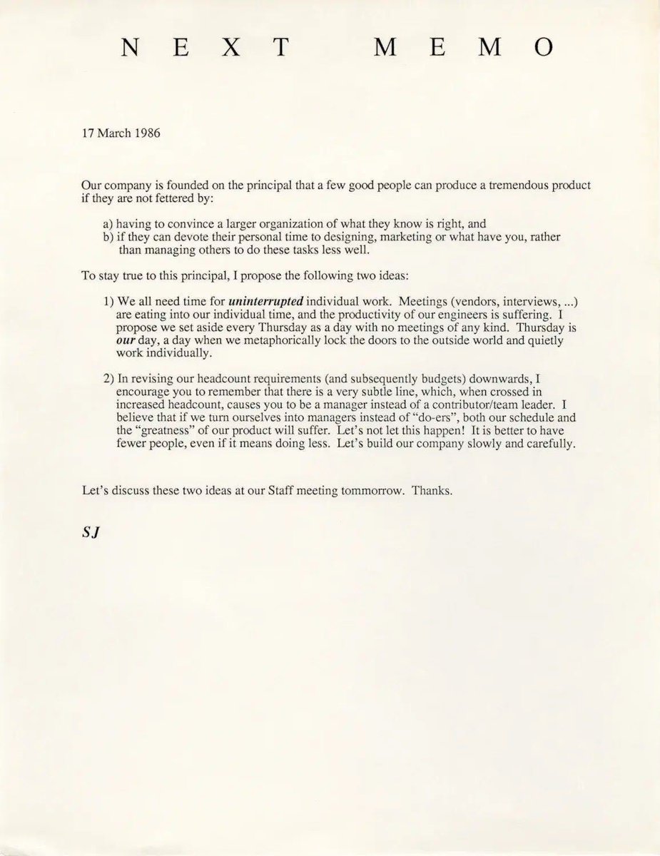 This Steve Jobs Memo from 1986. Timeless.

- "we all need time for uninterrupted individual work"
- " if we turn ourselves into managers instead of "do-ers", both our schedule and the "greatness" of our product will suffer."
- "It is better to have fewer people, even if it means