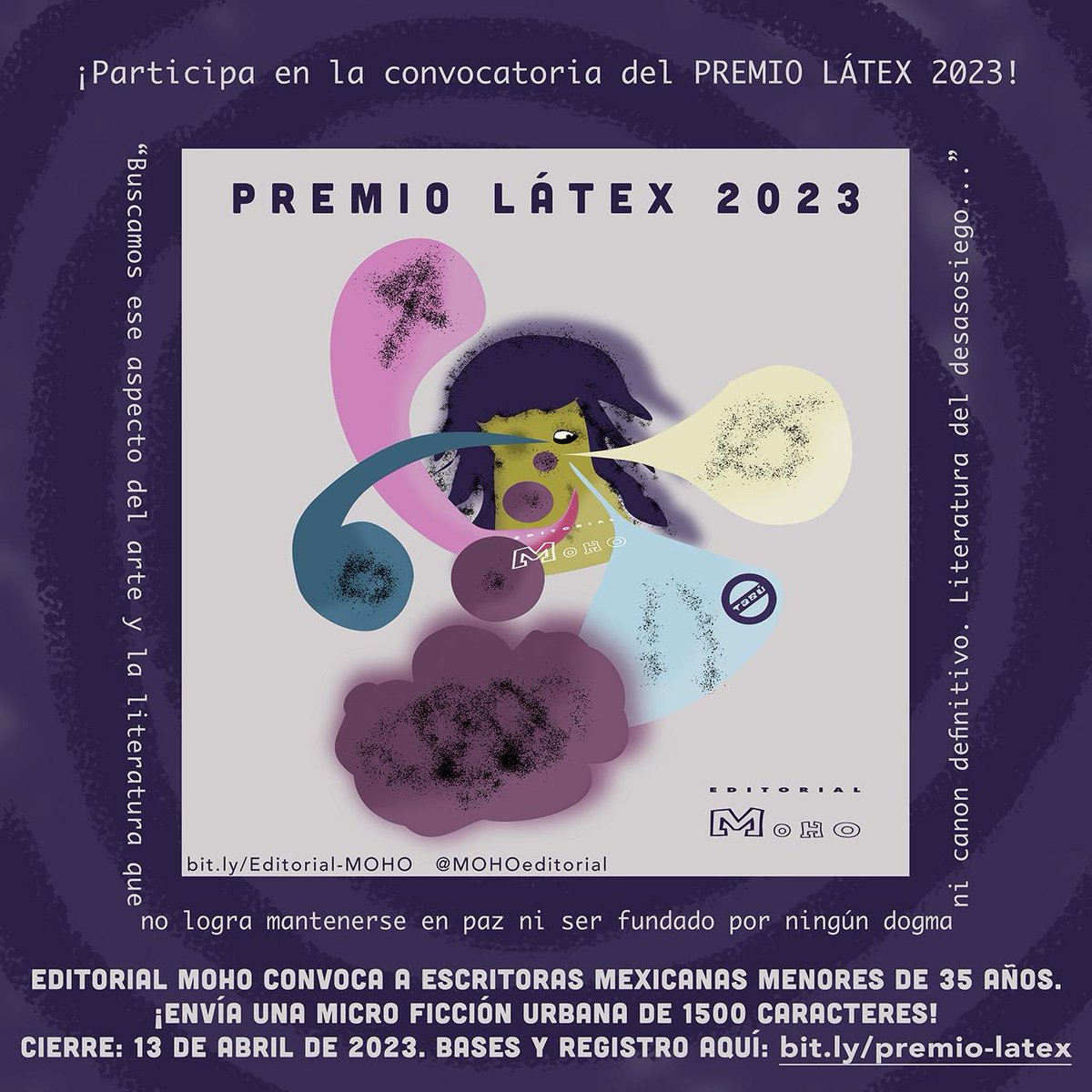 ¡Convocatoria PREMIO LÁTEX 2023!
Arte y literatura que no logra mantenerse en paz, ni dogma ni canon definitivo.
Editorial Moho convoca ESCRITORAS MEXICANAS < 35 años.
MICRO FICCIÓN urbana de 1500 caracteres.
CIERRE: 13 de abril de 2023
Bases y registro: bit.ly/premio-latex