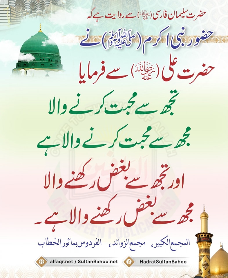 حضور نبی اکرم (صلی اللّٰہ علیہ وآلہ وسلم) نے حضرت علی  ؓ سے فرمایا 
تجھ سے محبت کرنے والا مجھ سے محبت کرنے والا ہے
 اور تجھ سے بغض رکھنے والا مجھ سے بغض رکھنے والا ہے۔ 
المجمع الکبیر ، 
 مجمع الزوائد ،   
 الفردوس بماثور الخطاب
alfaqr.net
sultanbahoo.net