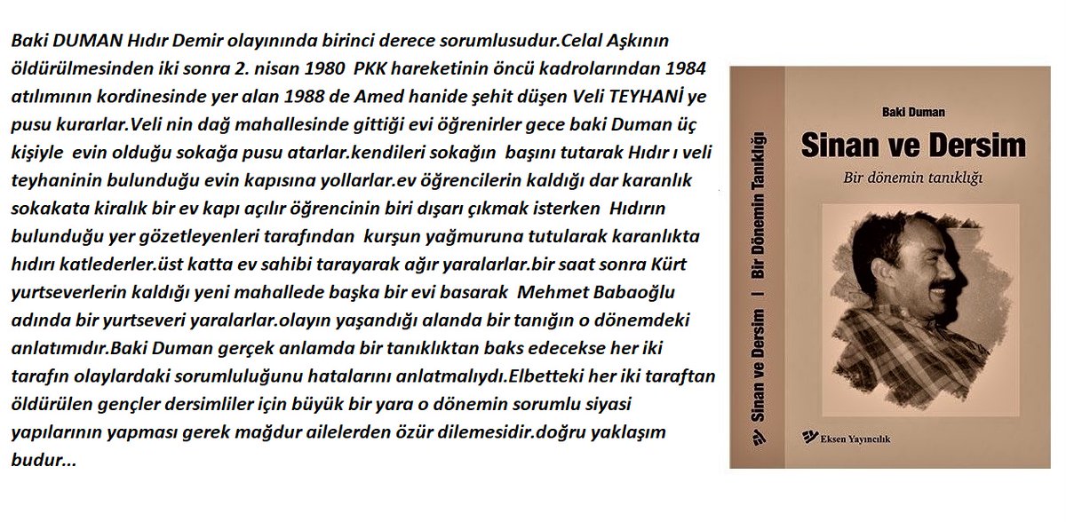 Baki Duman bir dönemin Dersim tanıklığı adıyla yazdığın 1980 ve öncesi HK-Kürt hareketi arasında yaşanan olaylara ilişkin anlatımların yalan,kurgulama,iftira,insanları zan altında bırakma.Sen o dönemin tanığı değil yaşananlarda payın olduğu için birinci derecede sanığısın...