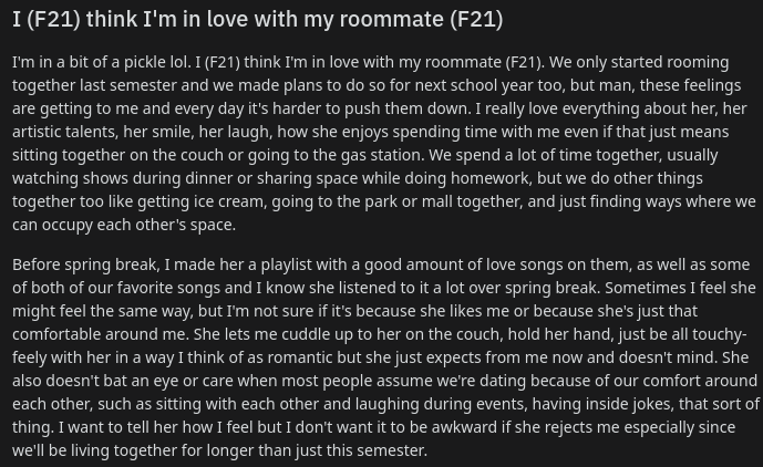 I (F21) think I'm in love with my roommate (F21)
I'm in a bit of a pickle lol. I (F21) think I'm in love with my roommate (F21). We only started rooming together last semester and we made plans to do so for next school year too, but man, these feelings are getting to me and every day it's harder to push them down. I really love everything about her, her artistic talents, her smile, her laugh, how she enjoys spending time with me even if that just means sitting together on the couch or going to the gas station. We spend a lot of time together, usually watching shows during dinner or sharing space while doing homework, but we do other things together too like getting ice cream, going to the park or mall together, and just finding ways where we can occupy each other's space.

Before spring break, I made her a playlist with a good amount of love songs on them, as well as some of both of our favorite songs and I know she listened to it a lot over spring break. Sometimes I feel she might fee
