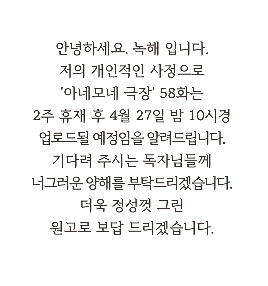 안녕하세요. 녹해 입니다.
저의 개인적인 사정으로
'아네모네 극장' 58화는
2주 휴재 후 4월 27일
업로드될 예정임을 알려드립니다.
기다려 주시는 독자님들께
너그러운 양해를 부탁드리겠습니다.
더욱 정성껏 그린
원고로 보답 드리겠습니다.

#아네모네극장 #anemonetheater #アネモネ劇場