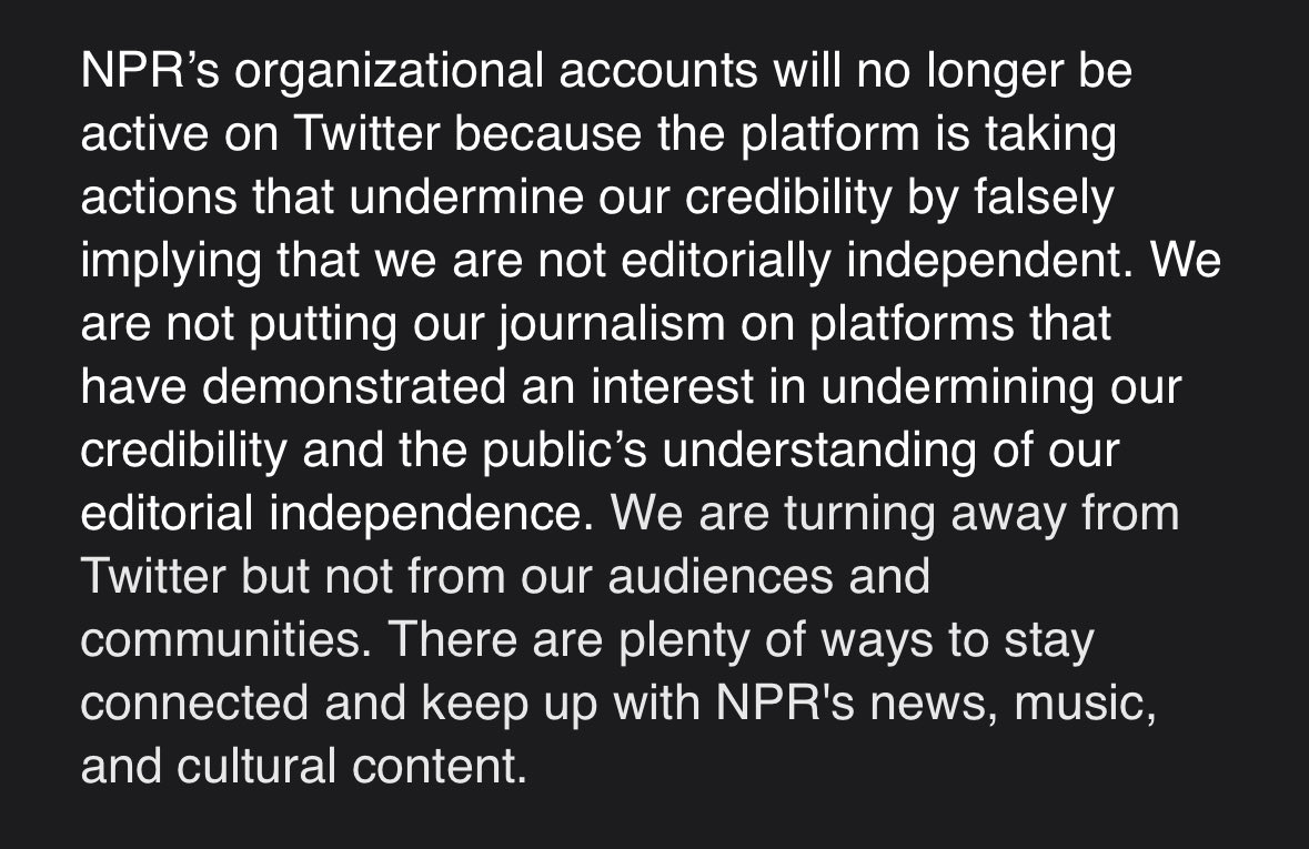 News: NPR becomes first major news org to stop using Twitter, saying that the Elon Musk-owned platform “is taking actions that undermine our credibility.” “We are not putting our journalism on platforms that have demonstrated an interest in undermining our credibility…”