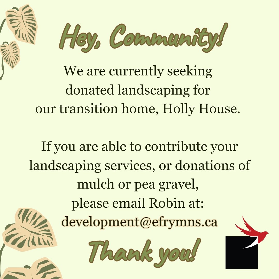Hey, community! 

We are currently seeking donated landscaping for our transition home, Holly House. 

If you are able to contribute your landscaping services, or donations of mulch or pea gravel, please email Robin at: development@efrymns.ca

Thank you!