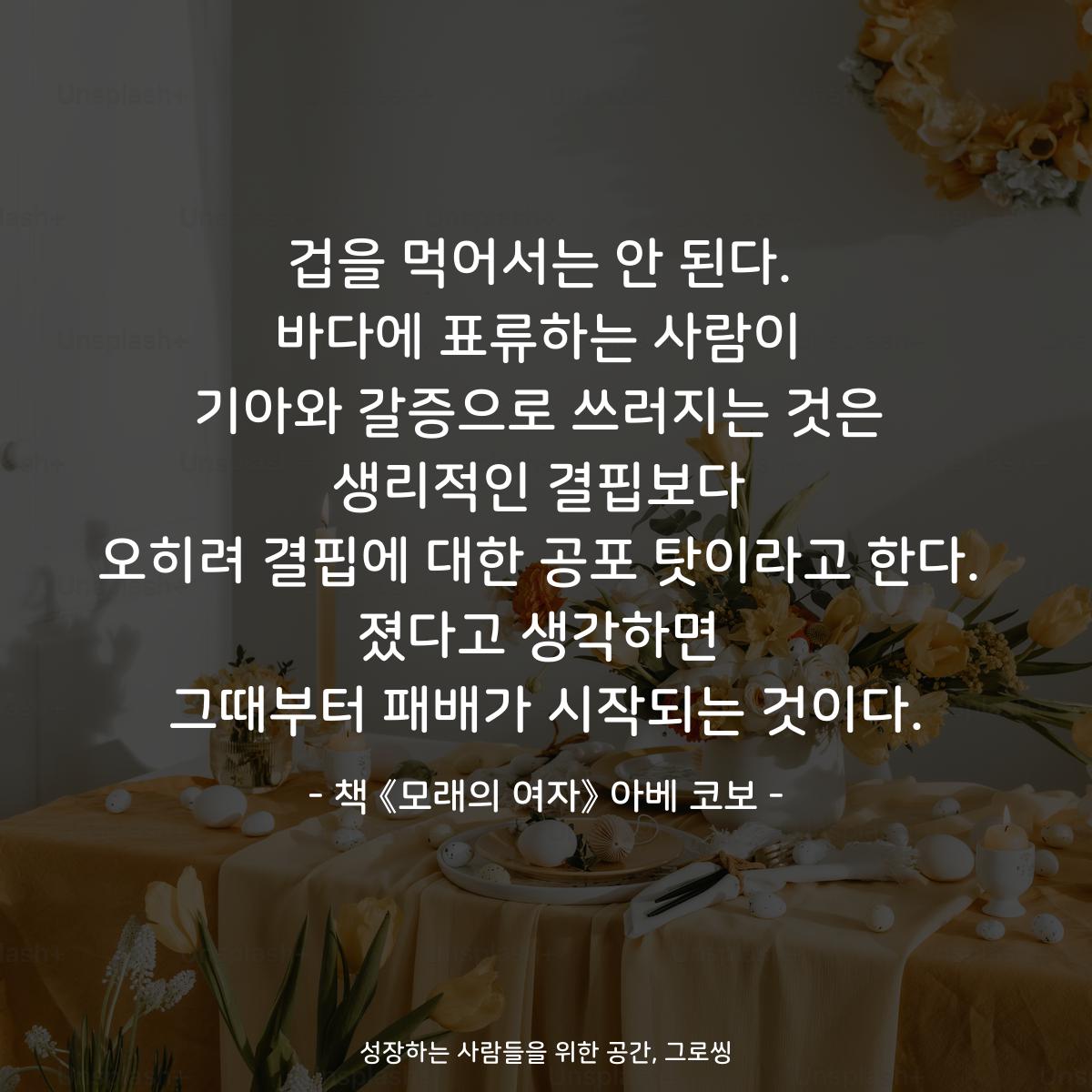 growthing_'s tweet photo. 겁을 먹어서는 안 된다.
바다에 표류하는 사람이
기아와 갈증으로 쓰러지는 것은
생리적인 결핍보다
오히려 결핍에 대한 공포 탓이라고 한다.
졌다고 생각하면
그때부터 패배가 시작되는 것이다.

- 책 《모래의 여자》 아베 코보 -

https://t.co/kJm7STXt4P https://t.co/4fY9nmJ7xJ