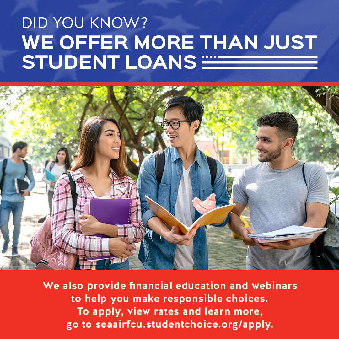 Together with, Credit Union Student Choice, we provide student loan options to fit a variety of needs with competitive rates. But it doesn't end there, we also provide financial education and webinars to help you make responsible choices. Learn more at seaairfcu.studentchoice.org/apply.