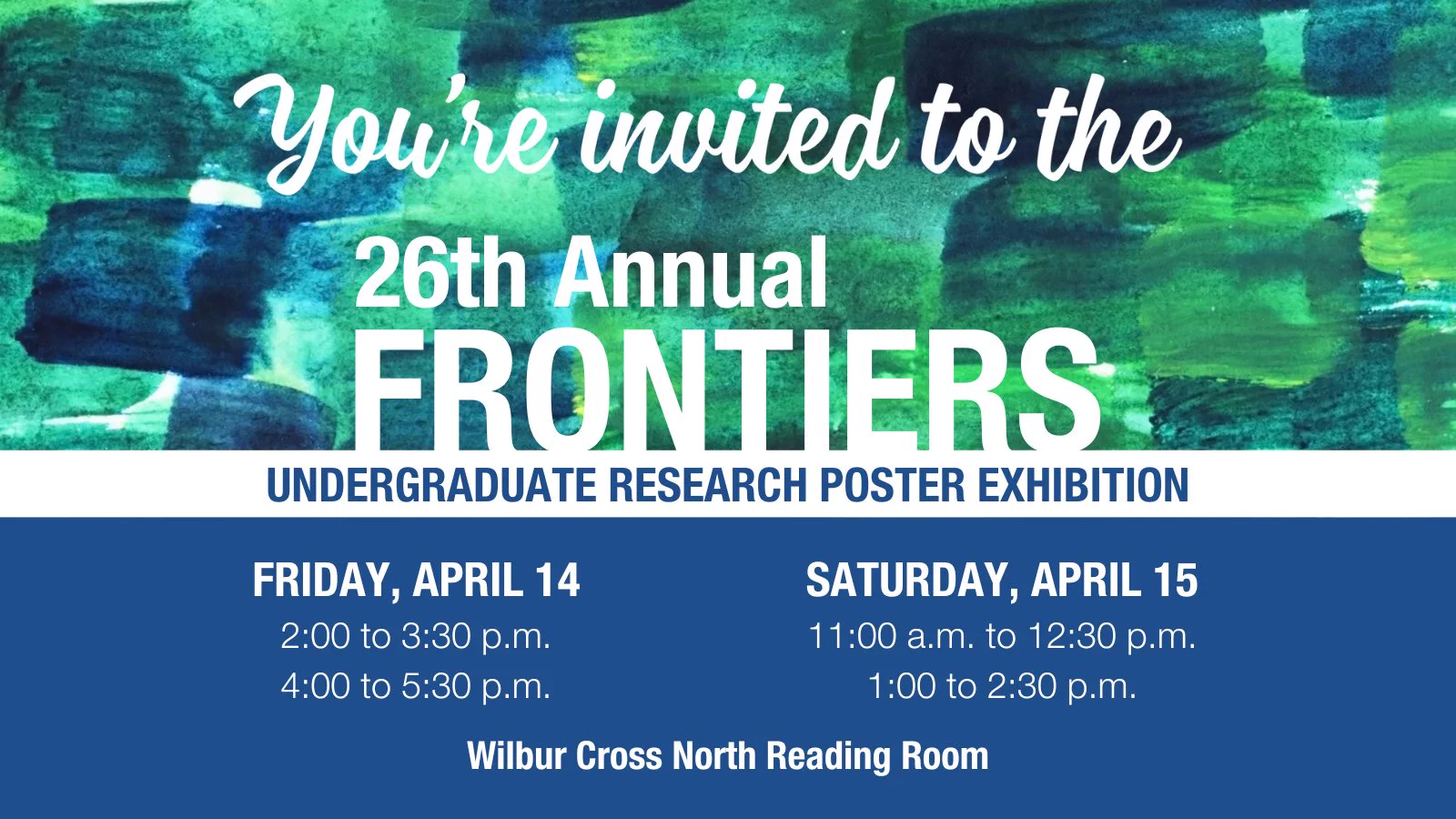 Along the top of the image there is a watercolor background of overlapping green and blue brushstrokes. Text reads, You're invited to the 26th Annual Frontiers Undergraduate Research Poster Exhibition. Below, over a blue background, text reads, Friday, April 14, 2:00 to 3:30pm, 4:00 to 5:30pm, Saturday, April 15, 11:00am to 12:30pm, 1:00 to 2:30pm, Wilbur Cross North Reading Room.