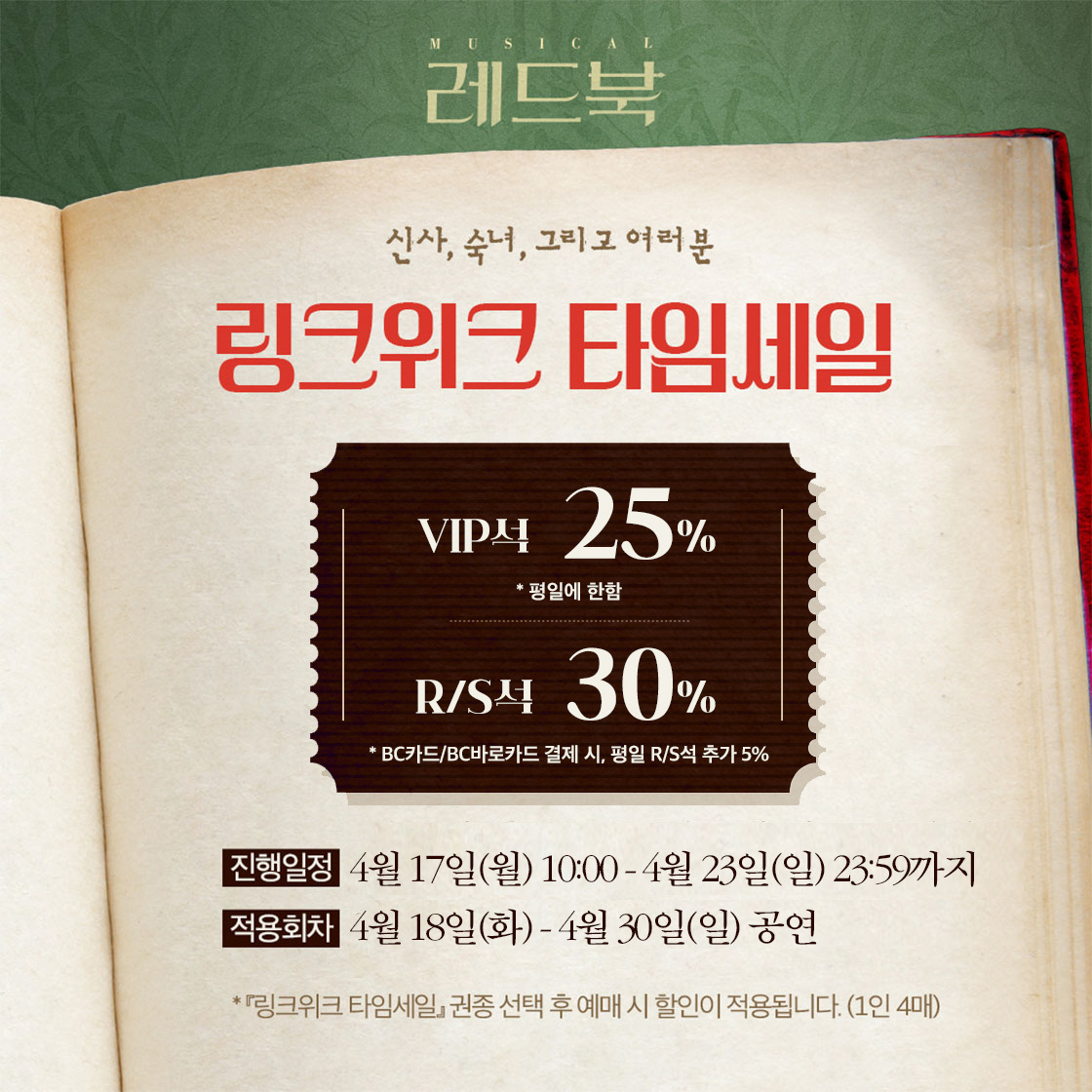 𝑴𝒖𝒔𝒊𝒄𝒂𝒍  <𝑹𝑬𝑫 𝑩𝑶𝑶𝑲>
🕙 링크위크 타임세일 안내 

📕 진행일시: 4/17(월) 10:00 - 4/23(일) 23:59 
📕 적용회차: 4/18(화) - 4/30(일) 
📕 BC카드 / BC바로카드 결제 시 평일 R/S 추가 5% 할인!

✔ 자세한 내용은 이미지로 확인 부탁드립니다.
 
2023. 03.14 - 05.28 
#뮤지컬 #레드북