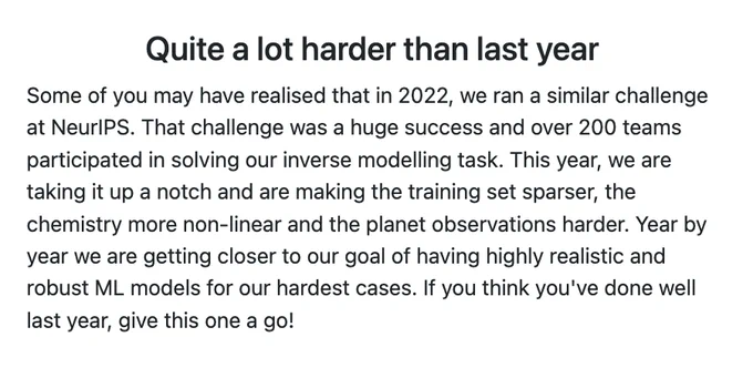 Quite a lot harder than last year:
Some of you may have realised that in 2022, we ran a similar challenge at NeurIPS. That challenge was a huge success and over 200 teams participated in solving our inverse modelling task. This year, we are taking it up a notch and are making the training set sparser, the chemistry more non-linear and the planet observations harder. Year by year we are getting closer to our goal of having highly realistic and robust ML models for our hardest cases. If you think you've done well last year, give this one a go!