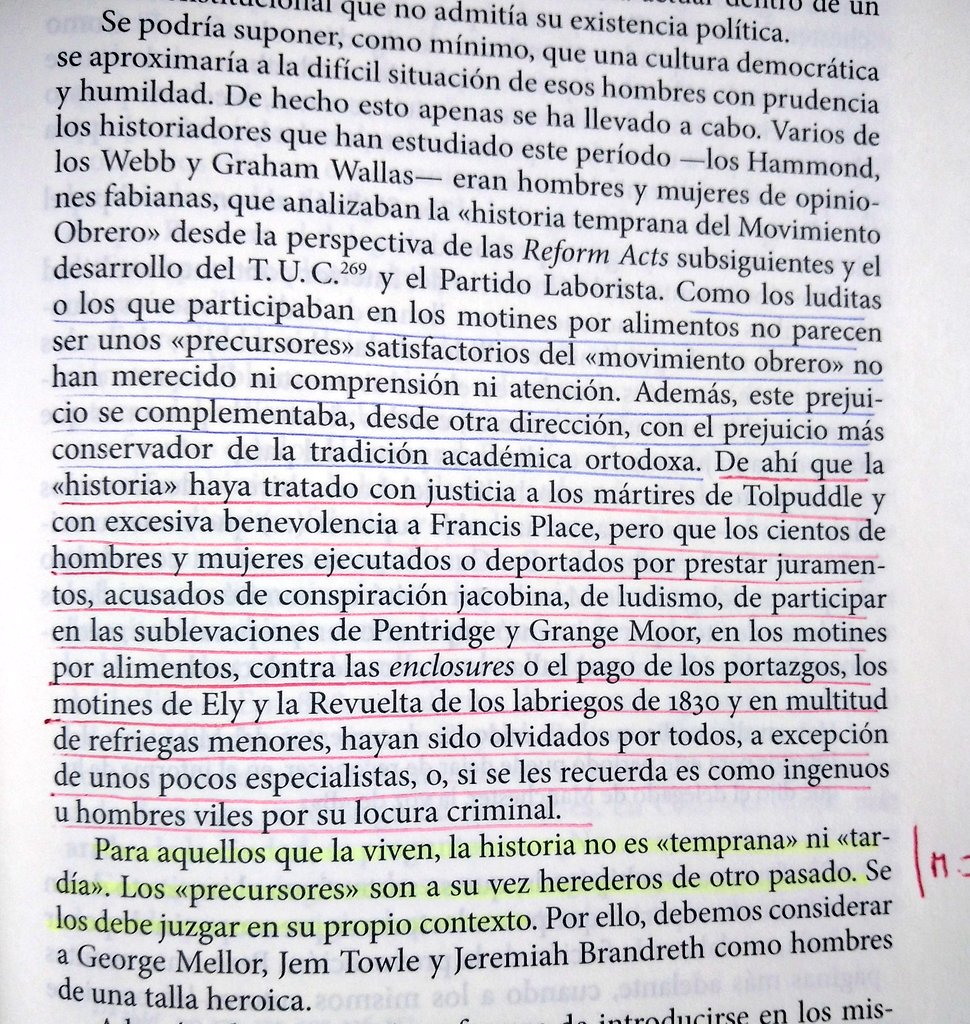 "Para aquellos que la viven, la historia no es temprana ni tardía. Los precursores son a la vez herederos de otro pasado. Se los debe juzgar en su propio contexto". 

Esto que E. P.  Thompson suelta como si nada es clave para la hª social y también para la hª de las ideas.