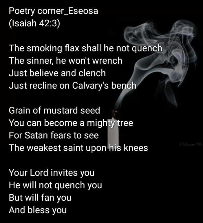 #Poetry corner_ #Eseosa
#Isaiah42v3

The smoking flax shall he not quench
The sinner, he won't wrench
Just believe and clench
Just recline on Calvary's bench

Grain of mustard seed
You can become a mighty tree
For Satan fears to see
The weakest saint upon his knees
#weekendpoem