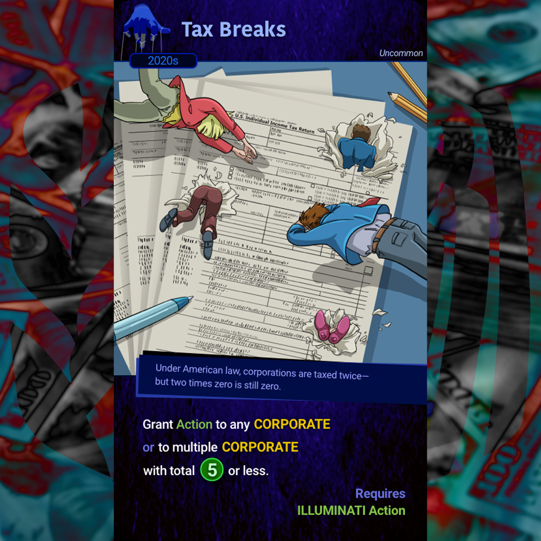 Thankfully the Illuminati gets a bit of a tax break when it comes to all of the corporations we control.  Under American law, corporations are taxed twice- but two times zero is still zero.

#indiedev #Illuminati #gamedev #ccg #Tax #TaxBreaks #IRS