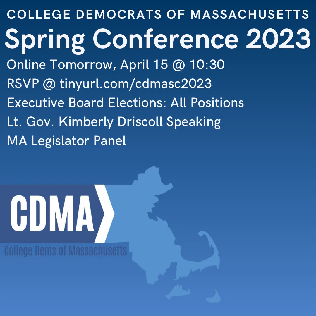 The College Democrats of Massachusetts Spring Conference for 2023 will be held online Tomorrow, April 15, at 10:30am. Lieutenant Governor of Massachusetts Kimberly Driscoll will be speaking followed by a panel of Massachusetts State Legislators. Executive board elections will also be held for all positions on the College Democrats of Massachusetts Executive Board. To RSVP use this link: tinyurl.com/cdmasc2023