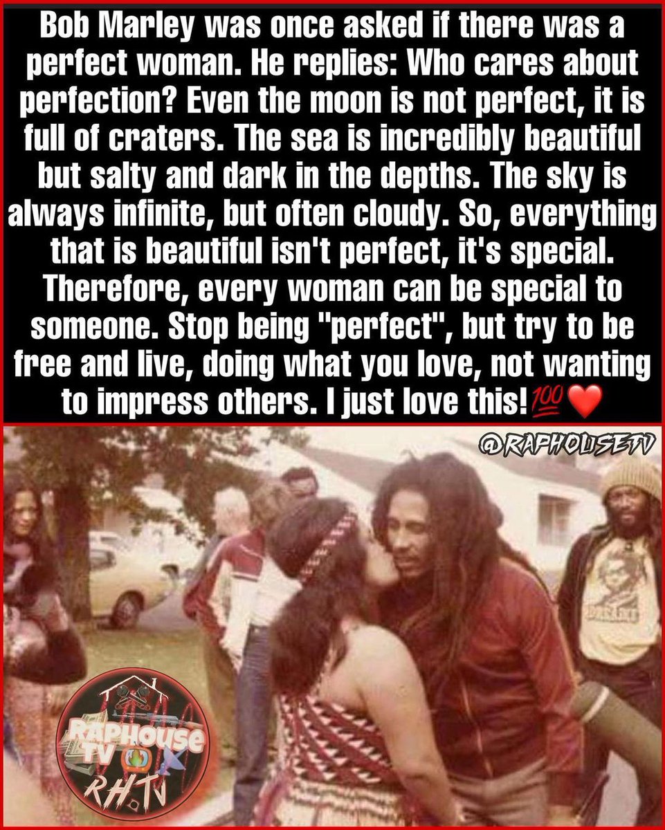 Bob Marley was once asked if there was a perfect woman. He replies: Who cares about perfection? Even the moon is not perfect, it is full of craters. The sea is incredibly beautiful but salty and dark in the depths. The sky is always infinite, but often cloudy. So, everything that