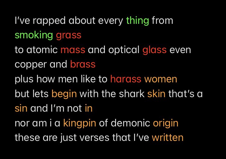I’ve rapped about every thing from smoking grass
to atomic mass and optical glass even copper and brass
plus how men like to harass women 
but lets begin with the shark skin that’s a sin and I’m not in 
nor am i a kingpin of demonic origin 
these are just verses that I’ve written