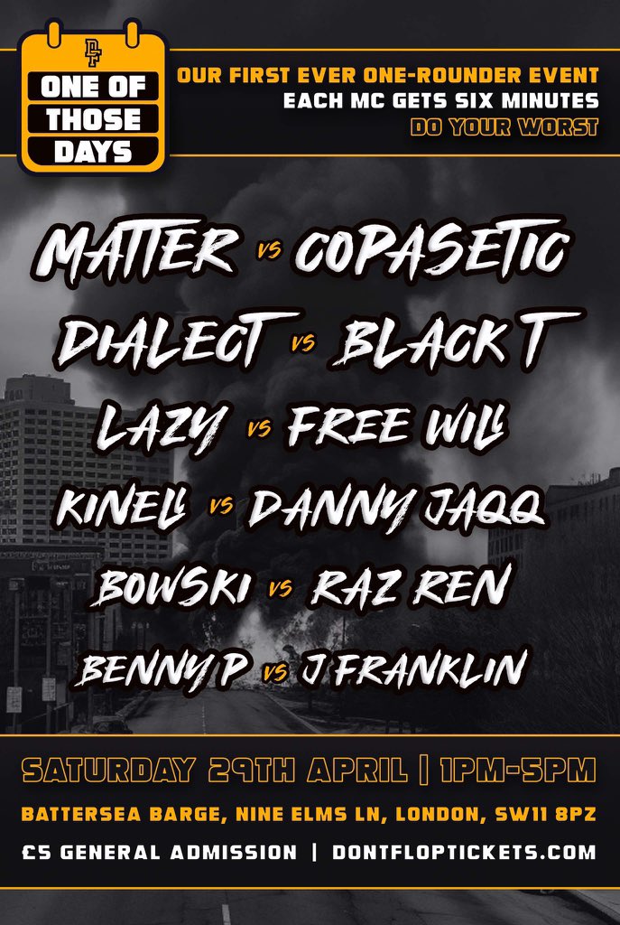 All Things Battles 🖊🔥 (@allthingsbatrap) on Twitter photo • SATURDAY, APRIL 29
• LONDON, ENGLAND
<a href="/DontFlop/">Don't Flop</a> • #OneOfThoseDays
• MATTER vs COPASETIC
• DIALECT vs BLACK T
• LAZY vs FREE WILL
• KINELL vs DANNY JAQQ
• BOWSKI vs RAZ REN
• BENNY P vs J FRANKLIN • SATURDAY, APRIL 29
• LONDON, ENGLAND
<a href="/DontFlop/">Don't Flop</a> • #OneOfThoseDays
• MATTER vs COPASETIC
• DIALECT vs BLACK T
• LAZY vs FREE WILL
• KINELL vs DANNY JAQQ
• BOWSKI vs RAZ REN
• BENNY P vs J FRANKLIN