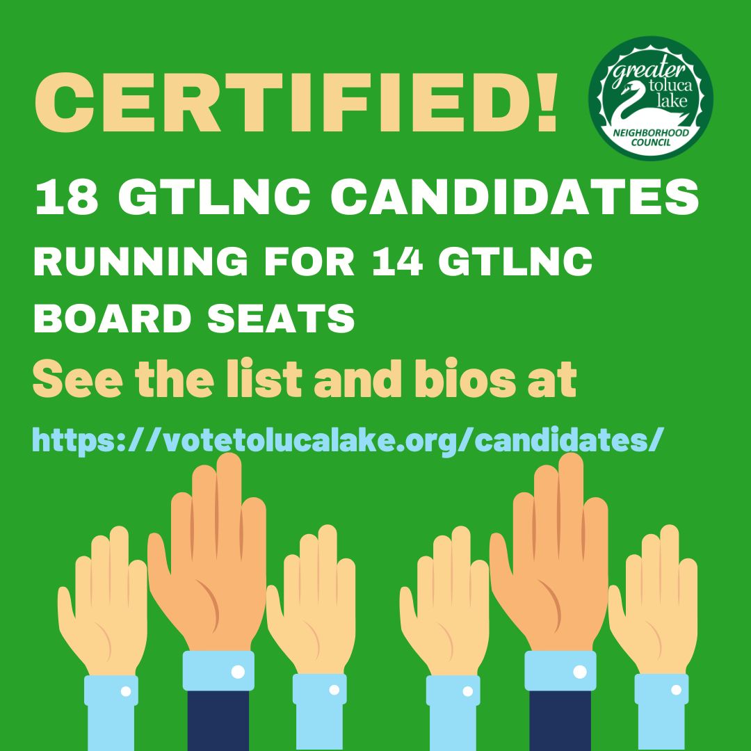 CERTIFIED -- 18 Candidates running for the GTLNC Board for 2023

An Up-to-date candidate list available at ow.ly/xMMt50NYtLM.

2023 NEIGHBORHOOD COUNCIL ELECTIONS FAQs  ow.ly/2Sxa50NYtLK

Note: 4/23/2023 was the release of the certified candidates