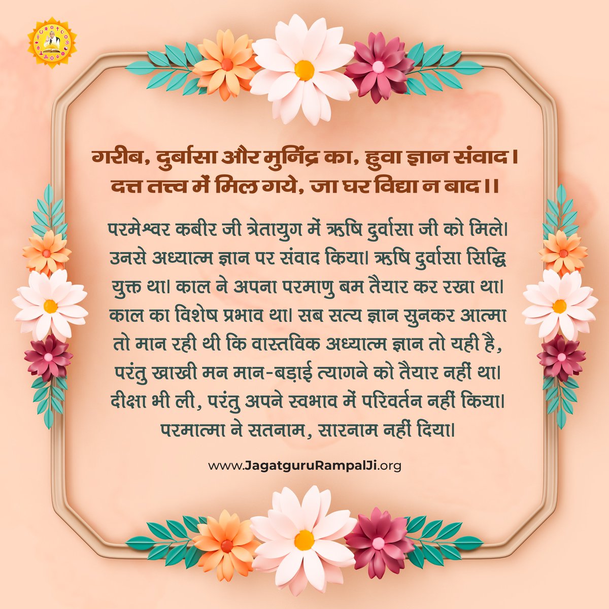 गरीब, दुर्बासा और मुनिंद्र का, हुवा ज्ञान संवाद।
दत्त तत्त्व में मिल गये, जा घर विद्या न बाद।।
परमेश्वर कबीर जी त्रेतायुग में ऋषि दुर्वासा जी को मिले। उनसे अध्यात्म ज्ञान पर संवाद किया। ऋषि दुर्वासा सिद्धि युक्त था। काल ने अपना परमाणु बम तैयार कर रखा था। काल का विशेष प्रभाव था।