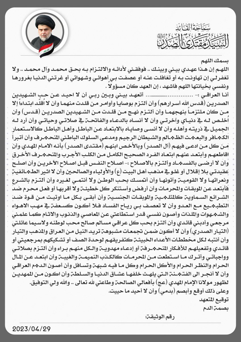 بسمه تعالى
وثيقة تاريخية بيراع وخط قائدي السيد مقتدى الصدر خطها في يوم الثامن من شوال ١٤٤٤
ليتم توزيعها من قبل لجنة مختصة عن طريق المكتب الخاص ثم التوقيع والبصمة عليها الى ما قبل الذكرى السنوية لاستشهاد مرجعنا الحبيب للنظر فيما يلي باستصدار قرار آخر يترتب على هذه الوثيقة.
فنرجو
