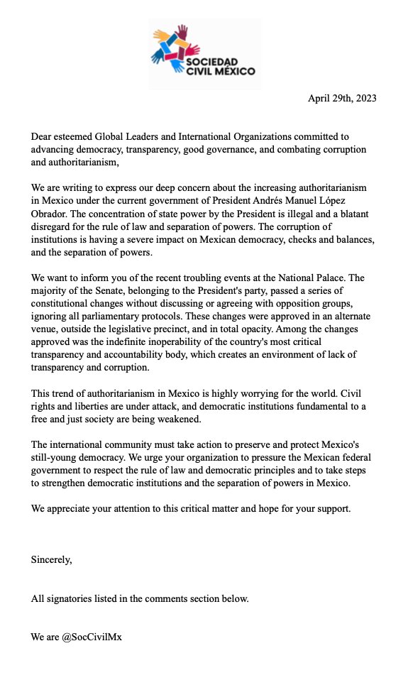 SocCivilMx's tweet photo. *Por favor comenta, suscribe y comparte este mensaje, gracias.
_______________________

Dear esteemed Global Leaders and International Organizations committed to advancing democracy, transparency, good governance, and combating corruption and authoritarianism,

The signatories below urge you to pressure the Mexican government to uphold the rule of law, and democratic principles, and strengthen democratic institutions and the separation of powers in Mexico.

International Transparency@anticorruption
The International Consortium of Investigative Journalists (ICIJ)ICIJorg
The Open Government Partnership@OpenGovPart
The Sunshine Policy Center is a South Korean@sunshinepolicy
The Organisation for Economic Co-operation and Development (OECD)@OECDgov
The World Bank@WorldBank
The Financial Action Task Force (FATF)@FATFNews
Global Witness@Global_Witness
Open Society Foundations@OpenSociety
Freedom House@FreedomHouseLAC
The Carter Center@CarterCenter
Human Rights Watch@hrw
Organización de los Estados Americanos (OEA)@OEA_oficial
Comisión Interamericana de Derechos Humanos (CIDH)@IACHR
Foreign Affairs Committee (AFET) of the European Parliament@EP_ForeignAff
the Directorate-General for International Cooperation and Development of the European Commission (DG DEVCO)@europeaid
the European Anti-Fraud Office (OLAF)@OLAFPress
Global Affairs Canada@GAC_Corporate
La Agencia de los Estados Unidos para el Desarrollo Internacional (USAID)@USAID
Oficina de Asuntos del Hemisferio Occidental del Departamento de Estado de los Estados Unidos@WHAAsstSecty
the Spanish Ministry of Foreign Affairs, European Union and Cooperation@MAECgob
gencia Española de Cooperación Internacional para el Desarrollo (AECID)@AECID_es
International Monetary Fund (IMF)@IMFNews
Organización de los Estados Americanos (OEA)@OAS_official
Convención de las Naciones Unidas contra la Corrupción (UNCAC)@UNODC
@UNODCmexico
The OECD's Public Governance Department@OECDgov
@nytimesworld
@washingtonpost
@BBCWorld
@CNN
@AJEnglish
@guardian
@elpaisinenglish
@dwnews
@Reuters
@AP
Shannon O'Neil  @shannonkoneil
Eric Farnsworth 
@ericfarns
Christopher Sabatini @ChrisSabatini
Kimberly Breier @WHAAsstSecty
Ioan Grillo .@ioangrillo
John Gibler @johngibler
Francisco Goldman @FGoldmanNY
Roberto Saviano @robertosaviano
Andrés Pastrana - Ex presidente de Colombia (1998-2002)@AndresPastrana_
Mauricio Macri - Ex presidente de Argentina (2015-2019)@mauriciomacri
Álvaro Uribe - Ex presidente de Colombia (2002-2010)@AlvaroUribeVel
Ricardo Lagos - Ex presidente de Chile (2000-2006)@RicardoLagos
Juan Manuel Santos - Ex presidente de Colombia (2010-2018)@JuanManSantos
José María Aznar - Ex primer ministro de España (1996-2004)@josemariaaznar
Tony Blair - Ex primer ministro del Reino Unido (1997-2007)@tonyblairoffice
Hillary Clinton - Ex secretaria de Estado de Estados Unidos (2009-2013)@HillaryClinton
Oficina de las Naciones Unidas contra la Droga y el Delito (UNODC)@UNODC
Convención de las Naciones Unidas contra la Corrupción@UN_Corruption
Luis Almagro @Almagro_OEA2015 
@BarackObama @MichelleObama @ObamaFoundation @BernieSanders @Aztekduncan
