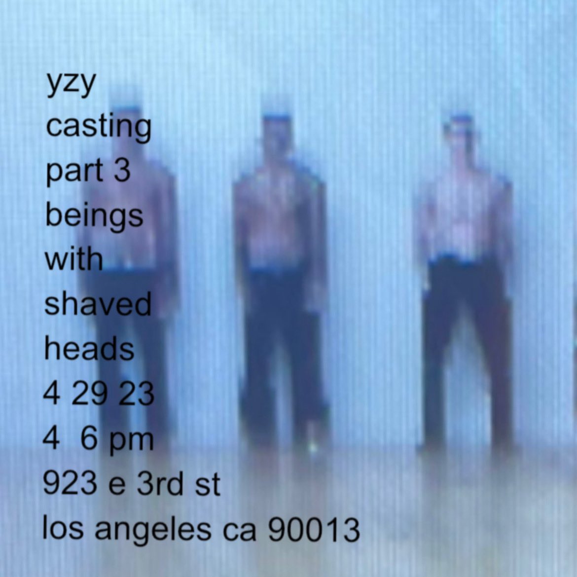 YZY SZN10 
CASTING PART 3 & 4 
TODAY & TOMORROW 
BEINGS WITH 
SHAVED HEADS
4  29 30 23 || 4 6 PM
923 E 3RD ST LOS ANGELES CA 90013