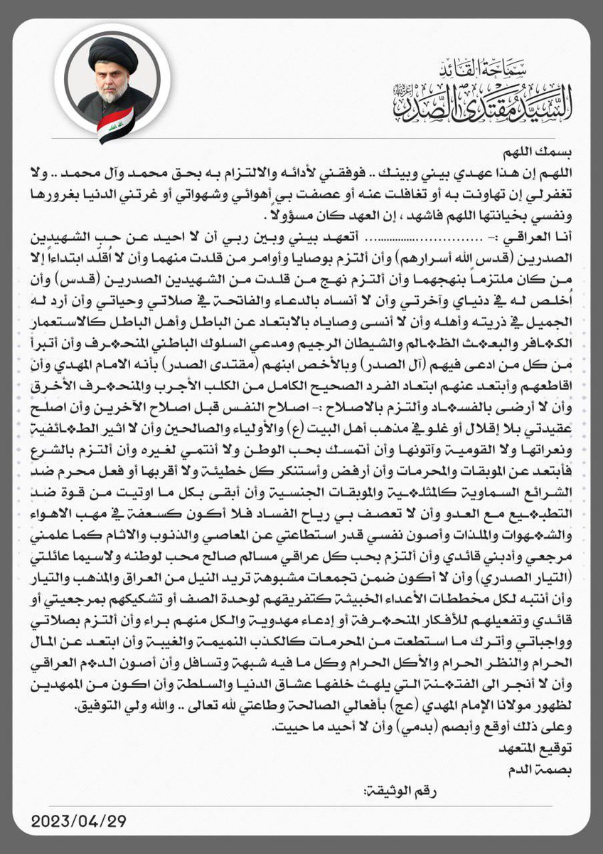 هذا عهدي بأن أكون مثالاً لطاعة لله تعالى الذي خلقني والنبي الكريم والإئمة المعصومين صلوات ربي وسلامه عليهم
ومرجعي الناطق الشهيد الصدر .قدس. 
والقائد الهمام الصمصام الضرغام 
المقتدى أعزه الله 
وأن لا أحيد عن نهج الشهيدين الصدرين 
وعن وريثهم المقتدى 
ما حييت
#نبصم_لك_بالدم