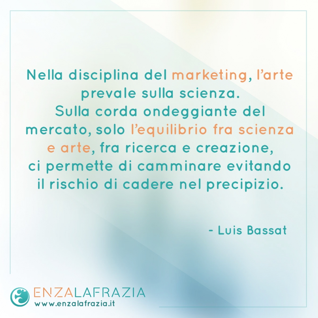 Nella disciplina del marketing l’arte prevale sulla scienza. Sulla corda ondeggiante del mercato, solo l’equilibrio fra scienza e arte, fra ricerca e creazione, ci permette di camminare evitando il rischio di cadere nel precipizio. (Luis Bassat)