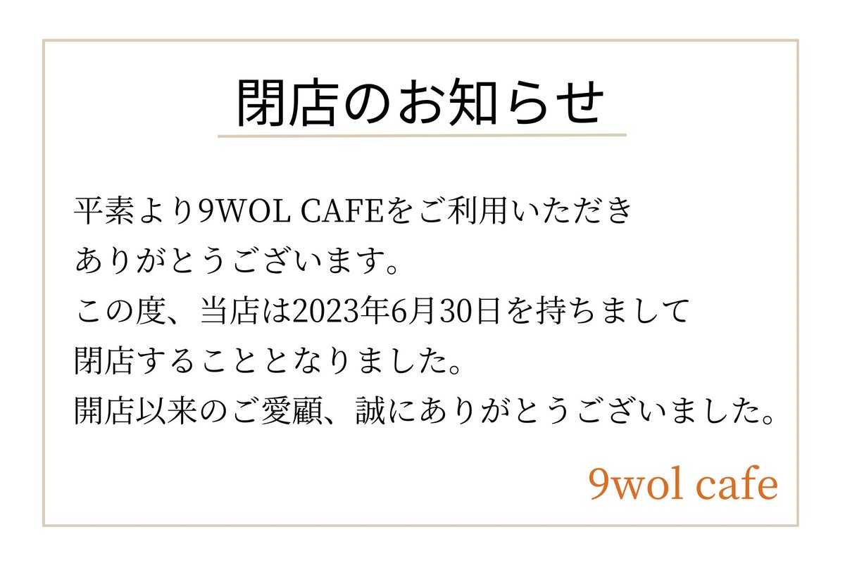 【閉店のお知らせ】

この度、当店は2023年6月30日を持ちまして閉店することとなりました。
開店以来のご愛顧、誠にありがとうございました。

閉店まで残り僅かではございますが変わらぬご愛顧の程よろしくお願い申し上げます。
9wol cafe